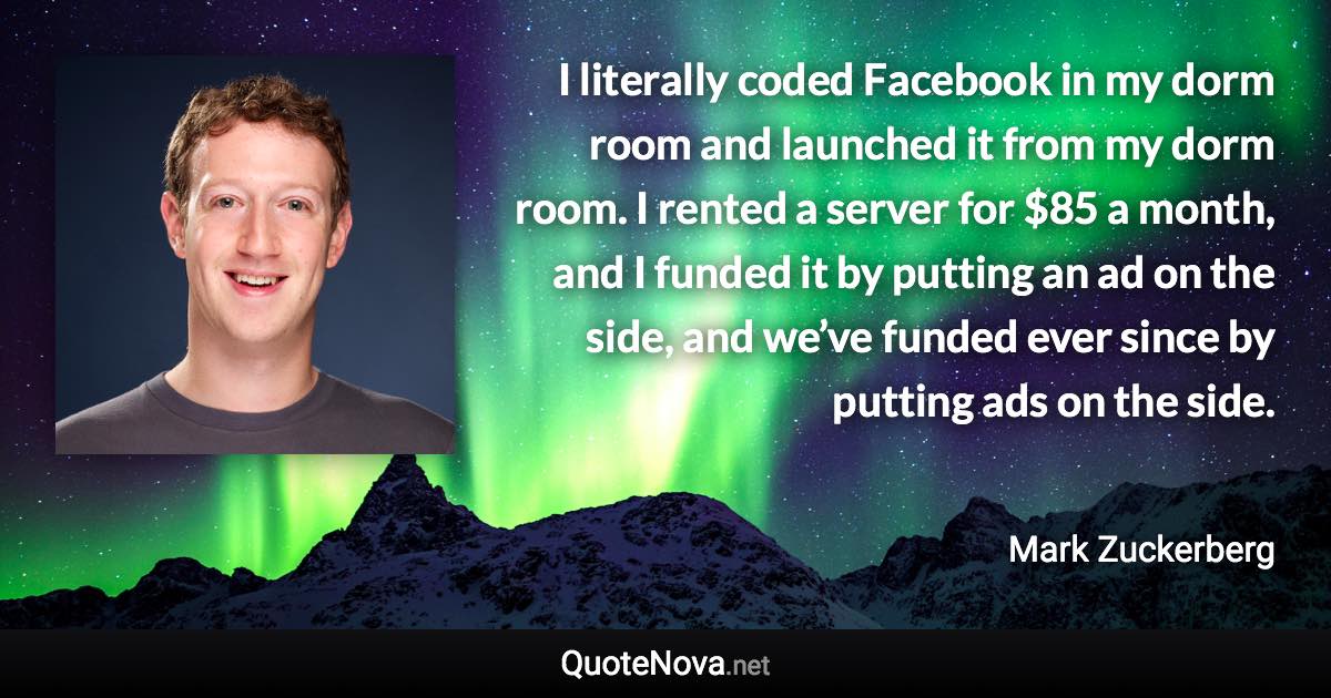 I literally coded Facebook in my dorm room and launched it from my dorm room. I rented a server for $85 a month, and I funded it by putting an ad on the side, and we’ve funded ever since by putting ads on the side. - Mark Zuckerberg quote