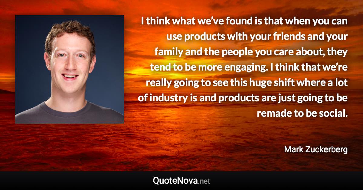 I think what we’ve found is that when you can use products with your friends and your family and the people you care about, they tend to be more engaging. I think that we’re really going to see this huge shift where a lot of industry is and products are just going to be remade to be social. - Mark Zuckerberg quote