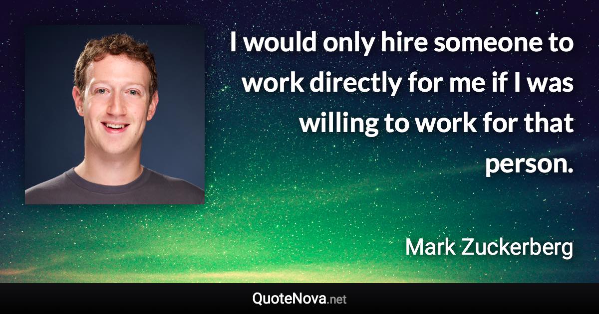 I would only hire someone to work directly for me if I was willing to work for that person. - Mark Zuckerberg quote