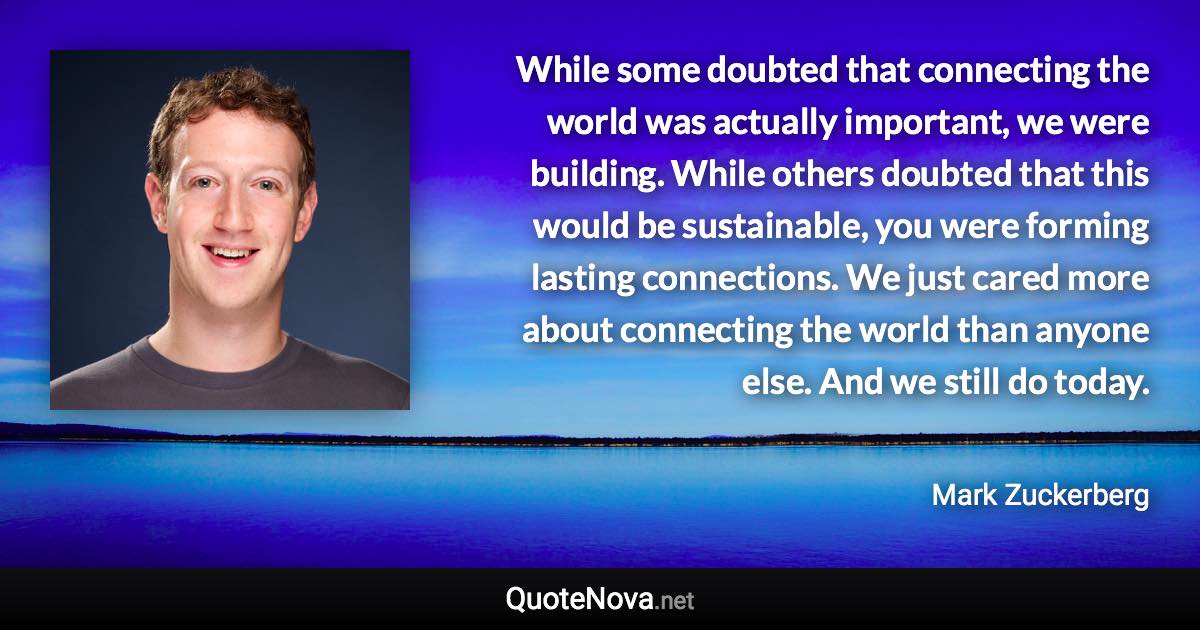 While some doubted that connecting the world was actually important, we were building. While others doubted that this would be sustainable, you were forming lasting connections. We just cared more about connecting the world than anyone else. And we still do today. - Mark Zuckerberg quote