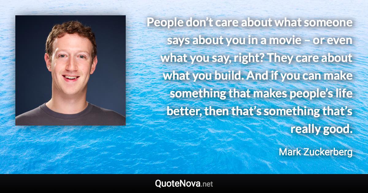 People don’t care about what someone says about you in a movie – or even what you say, right? They care about what you build. And if you can make something that makes people’s life better, then that’s something that’s really good. - Mark Zuckerberg quote