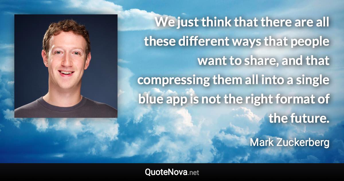 We just think that there are all these different ways that people want to share, and that compressing them all into a single blue app is not the right format of the future. - Mark Zuckerberg quote