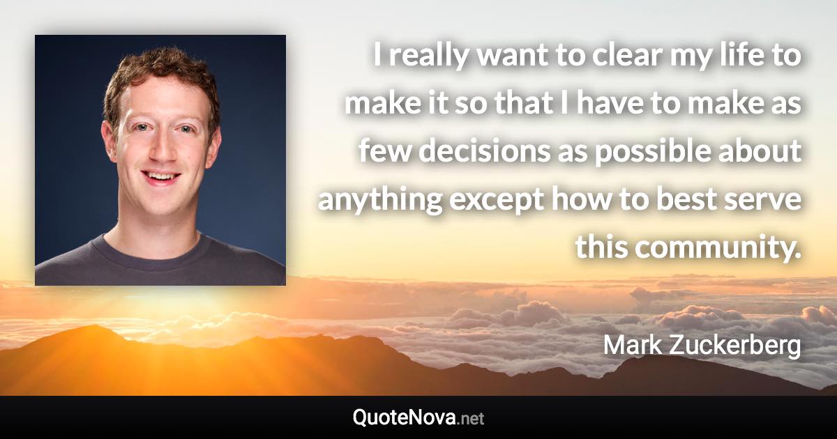 I really want to clear my life to make it so that I have to make as few decisions as possible about anything except how to best serve this community. - Mark Zuckerberg quote