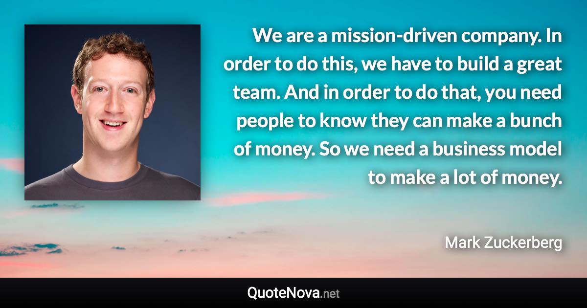 We are a mission-driven company. In order to do this, we have to build a great team. And in order to do that, you need people to know they can make a bunch of money. So we need a business model to make a lot of money. - Mark Zuckerberg quote