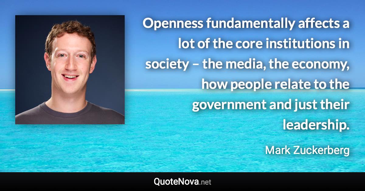 Openness fundamentally affects a lot of the core institutions in society – the media, the economy, how people relate to the government and just their leadership. - Mark Zuckerberg quote