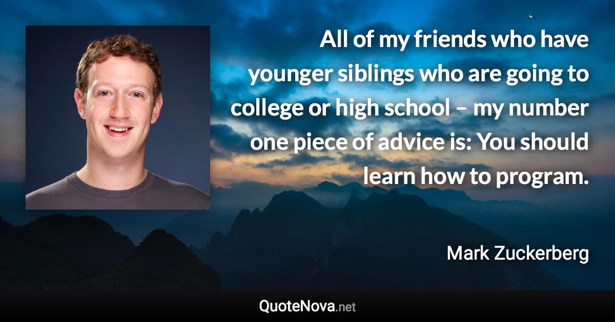 All of my friends who have younger siblings who are going to college or high school – my number one piece of advice is: You should learn how to program. - Mark Zuckerberg quote