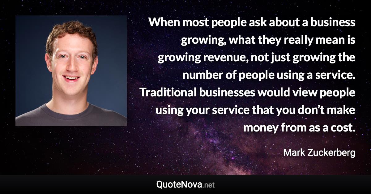 When most people ask about a business growing, what they really mean is growing revenue, not just growing the number of people using a service. Traditional businesses would view people using your service that you don’t make money from as a cost. - Mark Zuckerberg quote