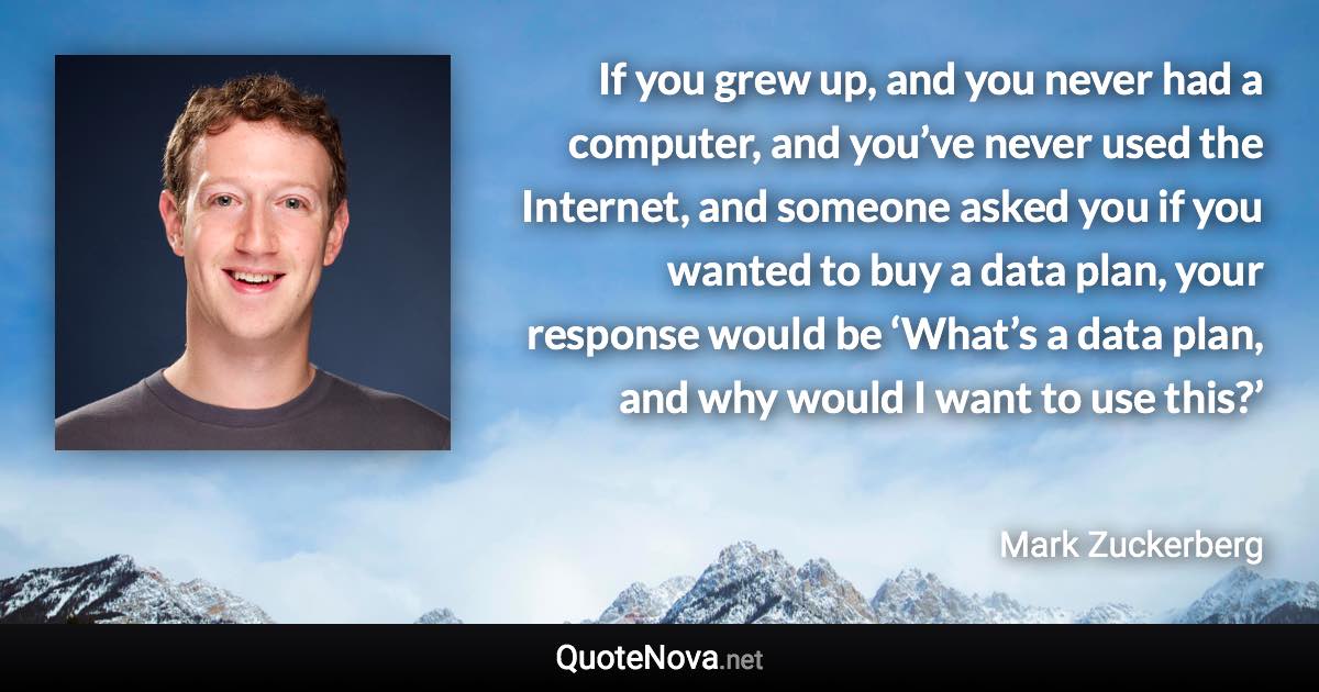 If you grew up, and you never had a computer, and you’ve never used the Internet, and someone asked you if you wanted to buy a data plan, your response would be ‘What’s a data plan, and why would I want to use this?’ - Mark Zuckerberg quote