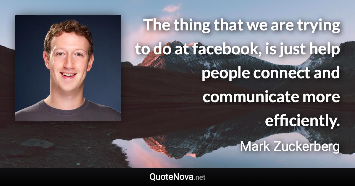 The thing that we are trying to do at facebook, is just help people connect and communicate more efficiently. - Mark Zuckerberg quote