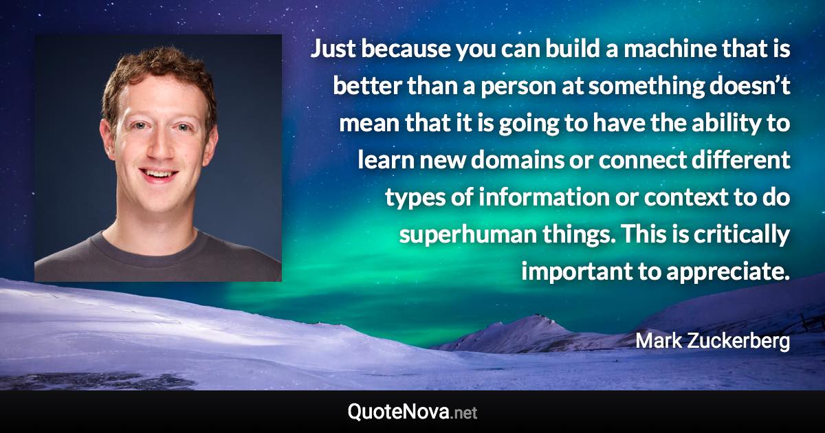 Just because you can build a machine that is better than a person at something doesn’t mean that it is going to have the ability to learn new domains or connect different types of information or context to do superhuman things. This is critically important to appreciate. - Mark Zuckerberg quote