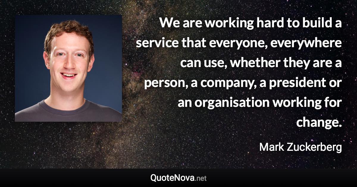 We are working hard to build a service that everyone, everywhere can use, whether they are a person, a company, a president or an organisation working for change. - Mark Zuckerberg quote