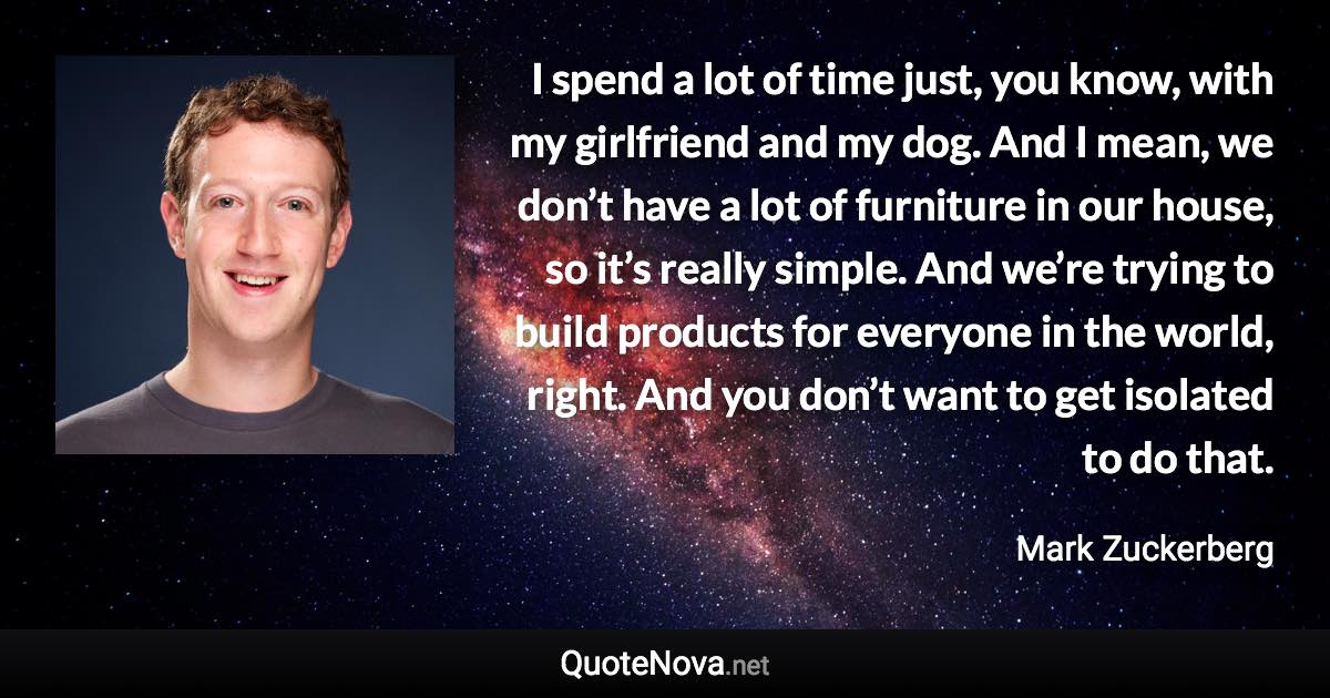 I spend a lot of time just, you know, with my girlfriend and my dog. And I mean, we don’t have a lot of furniture in our house, so it’s really simple. And we’re trying to build products for everyone in the world, right. And you don’t want to get isolated to do that. - Mark Zuckerberg quote