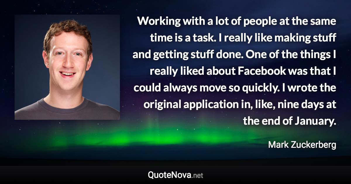 Working with a lot of people at the same time is a task. I really like making stuff and getting stuff done. One of the things I really liked about Facebook was that I could always move so quickly. I wrote the original application in, like, nine days at the end of January. - Mark Zuckerberg quote