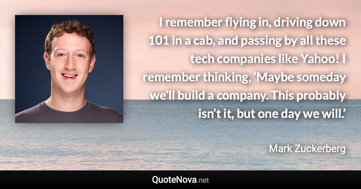 I remember flying in, driving down 101 in a cab, and passing by all these tech companies like Yahoo! I remember thinking, ‘Maybe someday we’ll build a company. This probably isn’t it, but one day we will.’ - Mark Zuckerberg quote