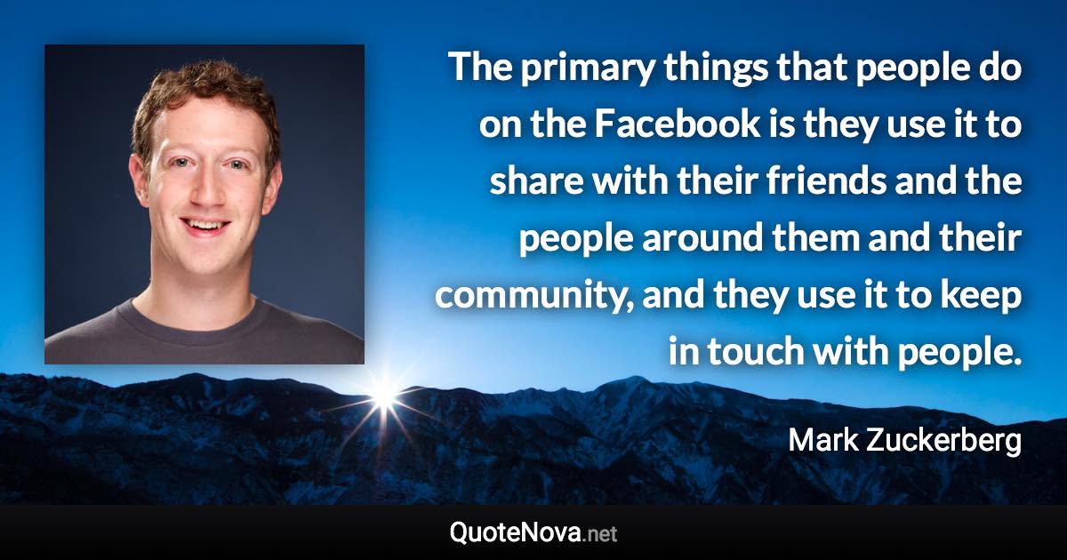 The primary things that people do on the Facebook is they use it to share with their friends and the people around them and their community, and they use it to keep in touch with people. - Mark Zuckerberg quote