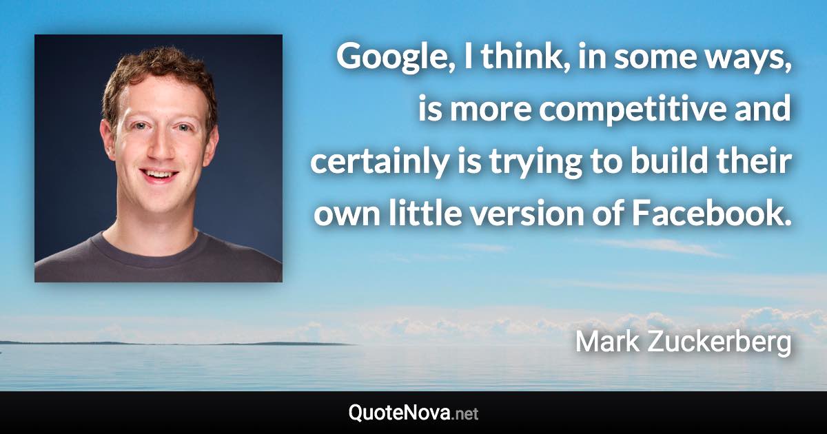 Google, I think, in some ways, is more competitive and certainly is trying to build their own little version of Facebook. - Mark Zuckerberg quote