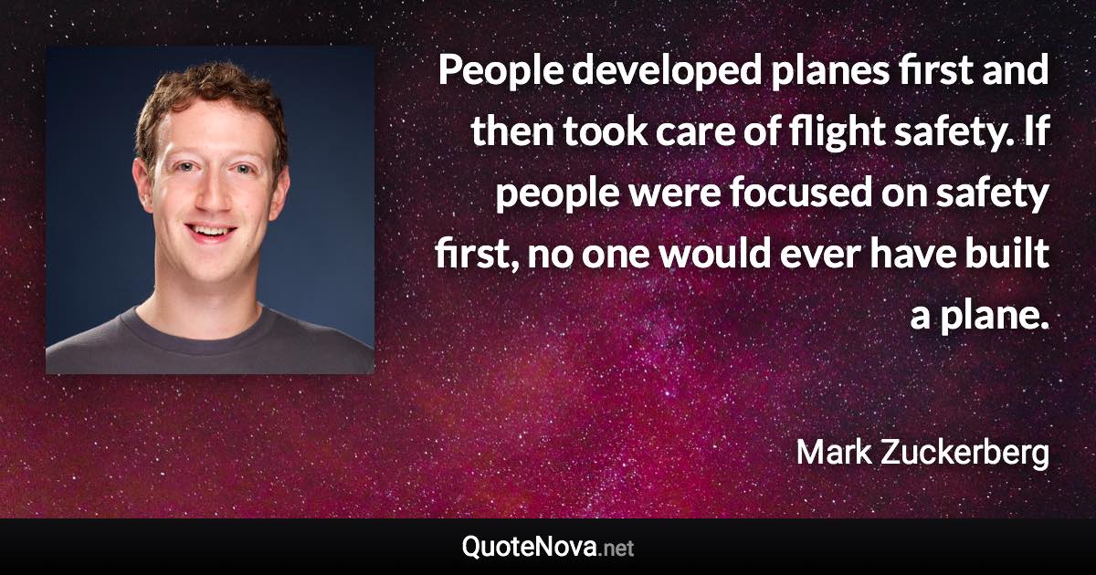 People developed planes first and then took care of flight safety. If people were focused on safety first, no one would ever have built a plane. - Mark Zuckerberg quote