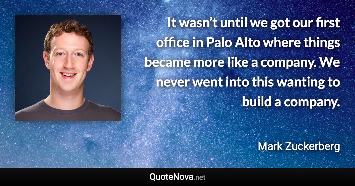 It wasn’t until we got our first office in Palo Alto where things became more like a company. We never went into this wanting to build a company. - Mark Zuckerberg quote