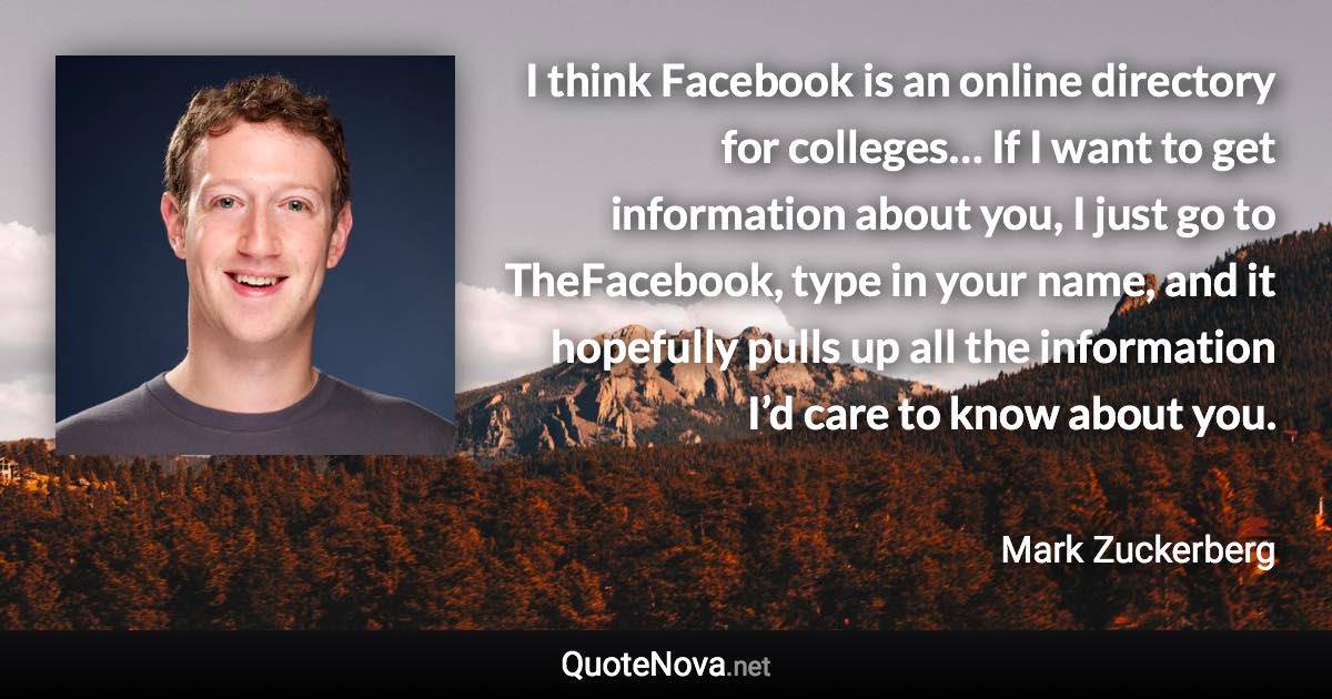 I think Facebook is an online directory for colleges… If I want to get information about you, I just go to TheFacebook, type in your name, and it hopefully pulls up all the information I’d care to know about you. - Mark Zuckerberg quote