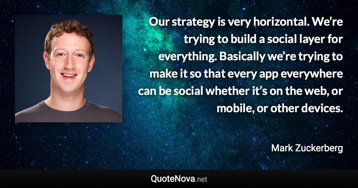 Our strategy is very horizontal. We’re trying to build a social layer for everything. Basically we’re trying to make it so that every app everywhere can be social whether it’s on the web, or mobile, or other devices. - Mark Zuckerberg quote