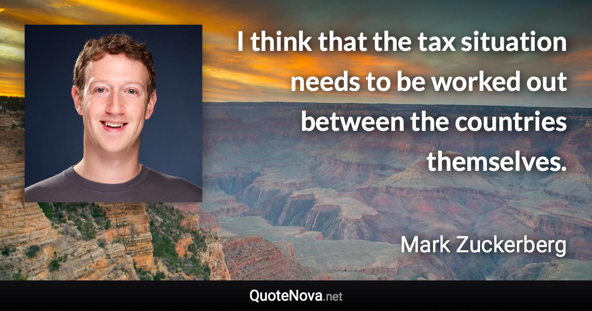 I think that the tax situation needs to be worked out between the countries themselves. - Mark Zuckerberg quote