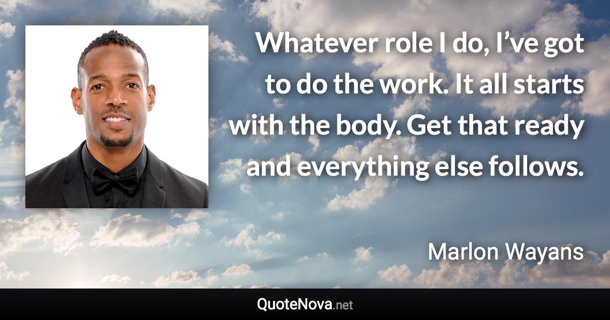 Whatever role I do, I’ve got to do the work. It all starts with the body. Get that ready and everything else follows. - Marlon Wayans quote