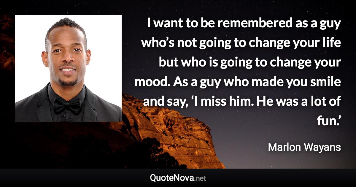 I want to be remembered as a guy who’s not going to change your life but who is going to change your mood. As a guy who made you smile and say, ‘I miss him. He was a lot of fun.’ - Marlon Wayans quote