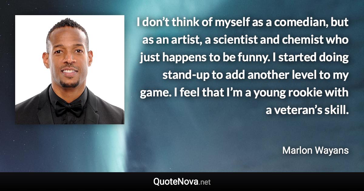 I don’t think of myself as a comedian, but as an artist, a scientist and chemist who just happens to be funny. I started doing stand-up to add another level to my game. I feel that I’m a young rookie with a veteran’s skill. - Marlon Wayans quote