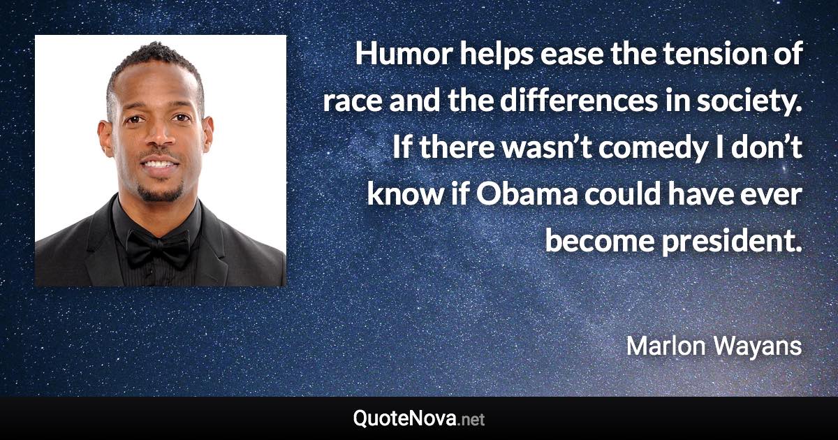 Humor helps ease the tension of race and the differences in society. If there wasn’t comedy I don’t know if Obama could have ever become president. - Marlon Wayans quote