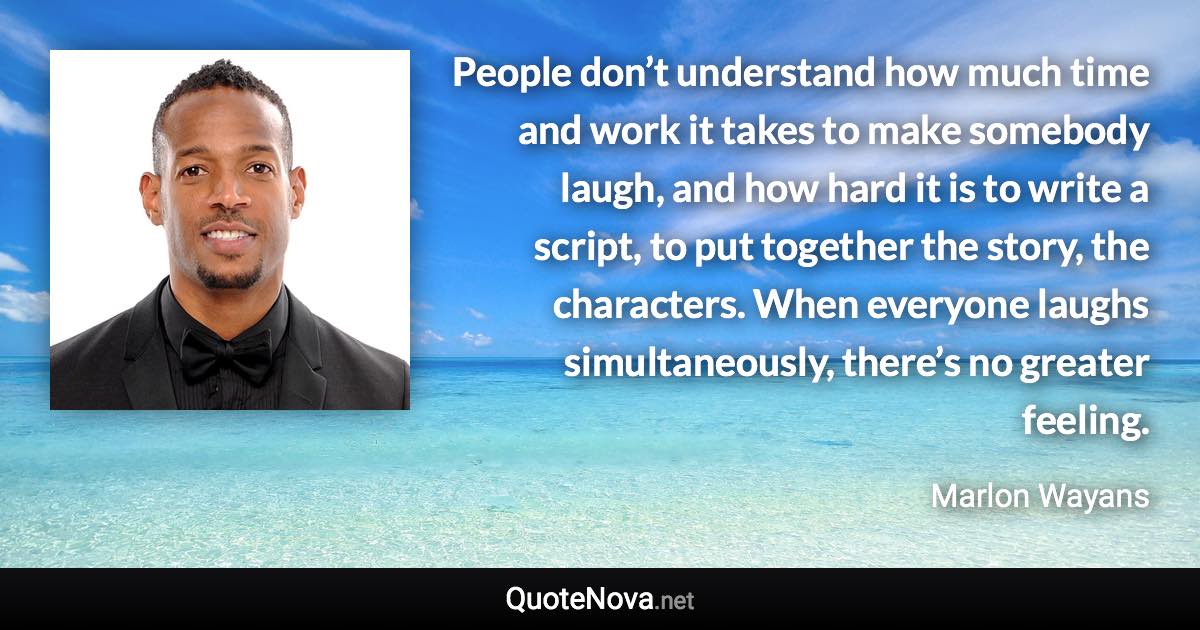 People don’t understand how much time and work it takes to make somebody laugh, and how hard it is to write a script, to put together the story, the characters. When everyone laughs simultaneously, there’s no greater feeling. - Marlon Wayans quote