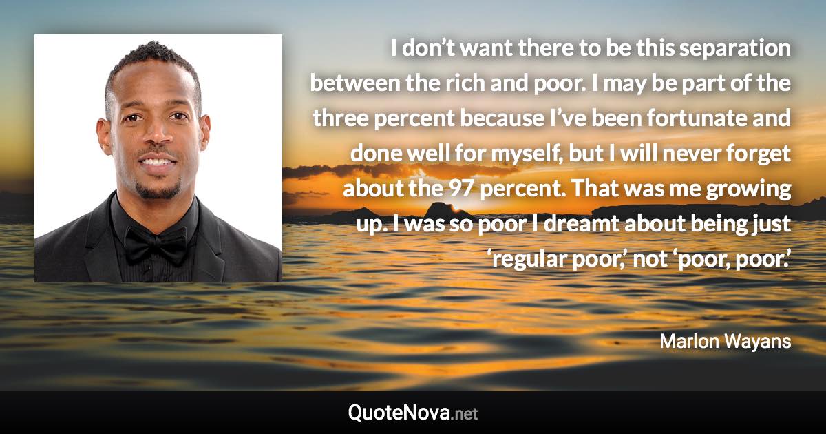 I don’t want there to be this separation between the rich and poor. I may be part of the three percent because I’ve been fortunate and done well for myself, but I will never forget about the 97 percent. That was me growing up. I was so poor I dreamt about being just ‘regular poor,’ not ‘poor, poor.’ - Marlon Wayans quote