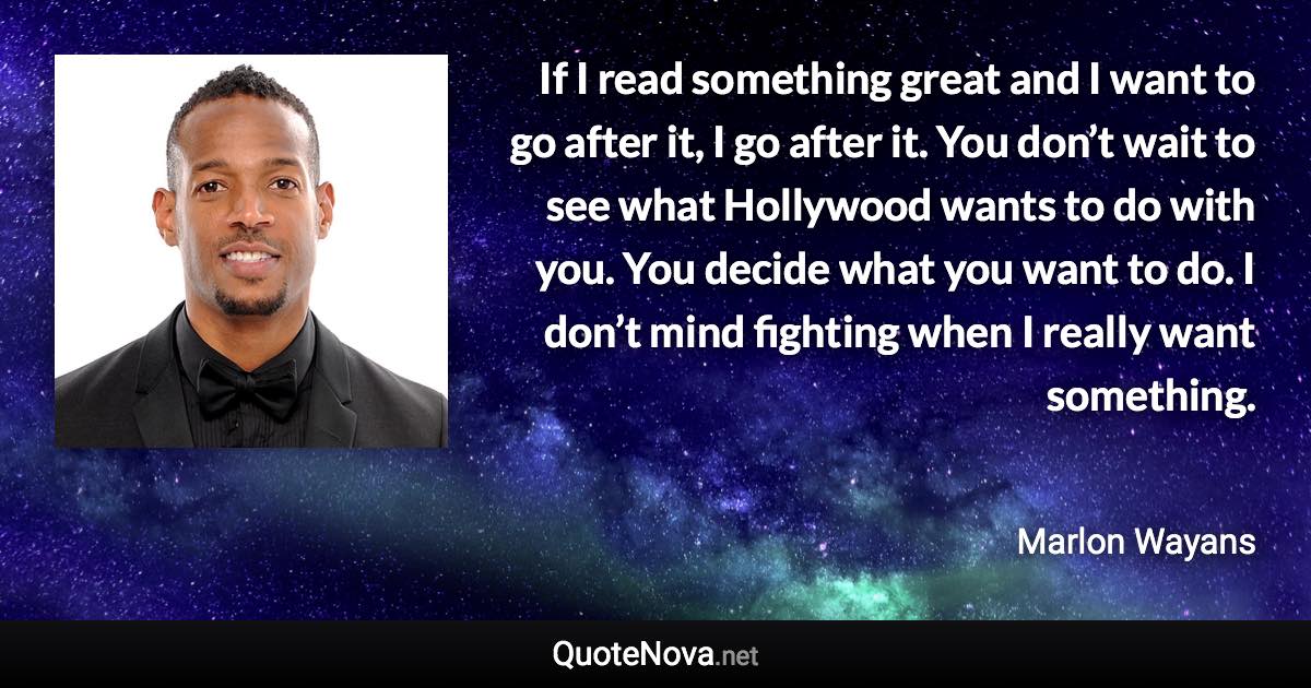 If I read something great and I want to go after it, I go after it. You don’t wait to see what Hollywood wants to do with you. You decide what you want to do. I don’t mind fighting when I really want something. - Marlon Wayans quote