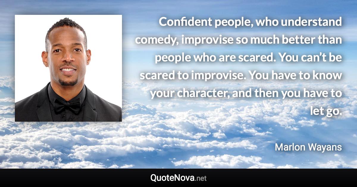 Confident people, who understand comedy, improvise so much better than people who are scared. You can’t be scared to improvise. You have to know your character, and then you have to let go. - Marlon Wayans quote
