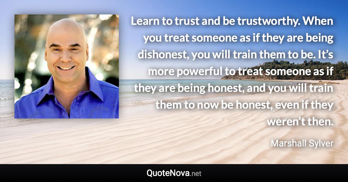 Learn to trust and be trustworthy. When you treat someone as if they are being dishonest, you will train them to be. It’s more powerful to treat someone as if they are being honest, and you will train them to now be honest, even if they weren’t then. - Marshall Sylver quote