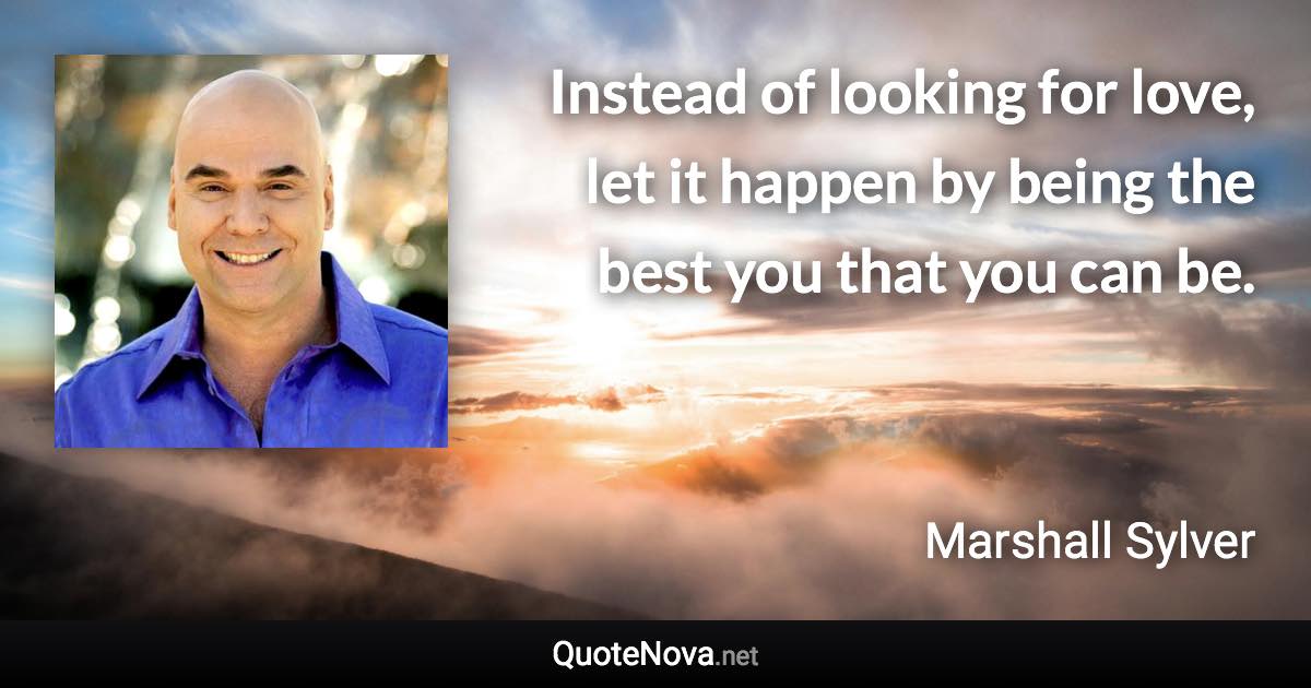 Instead of looking for love, let it happen by being the best you that you can be. - Marshall Sylver quote