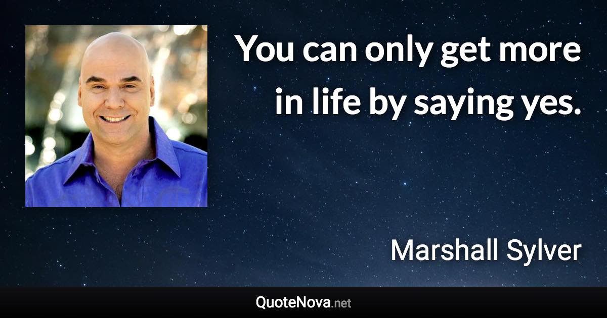 You can only get more in life by saying yes. - Marshall Sylver quote