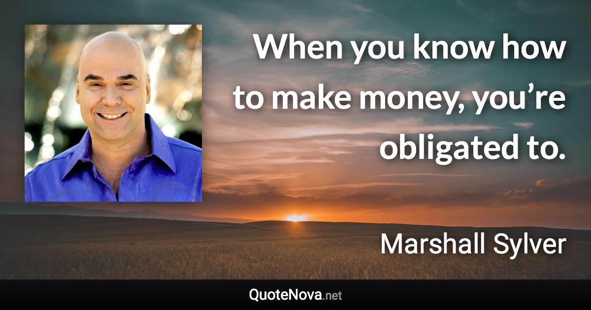 When you know how to make money, you’re obligated to. - Marshall Sylver quote