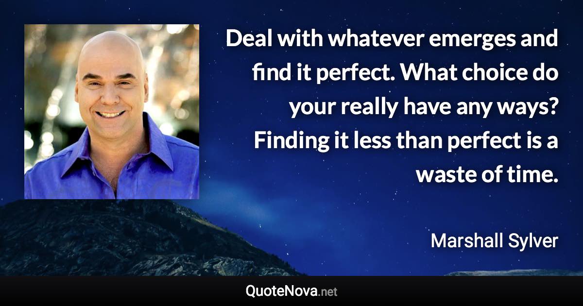 Deal with whatever emerges and find it perfect. What choice do your really have any ways? Finding it less than perfect is a waste of time. - Marshall Sylver quote