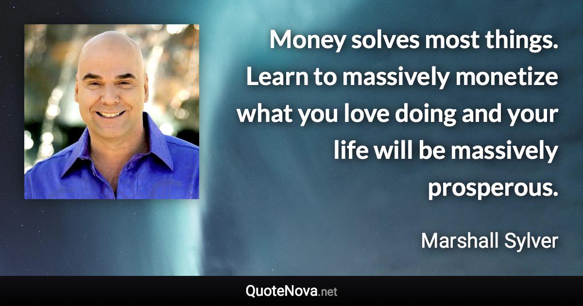 Money solves most things. Learn to massively monetize what you love doing and your life will be massively prosperous. - Marshall Sylver quote