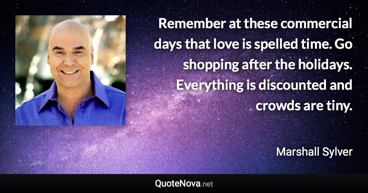 Remember at these commercial days that love is spelled time. Go shopping after the holidays. Everything is discounted and crowds are tiny. - Marshall Sylver quote