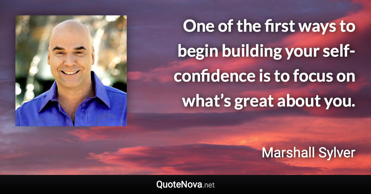 One of the first ways to begin building your self-confidence is to focus on what’s great about you. - Marshall Sylver quote