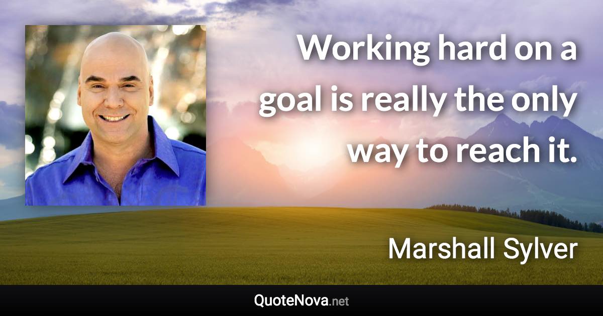 Working hard on a goal is really the only way to reach it. - Marshall Sylver quote