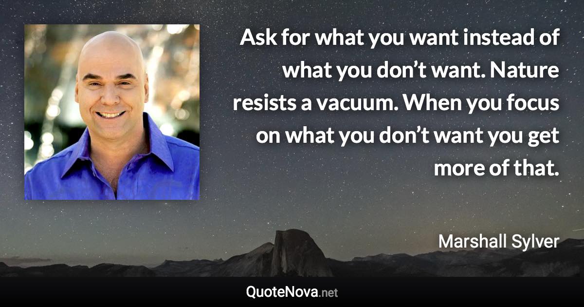 Ask for what you want instead of what you don’t want. Nature resists a vacuum. When you focus on what you don’t want you get more of that. - Marshall Sylver quote
