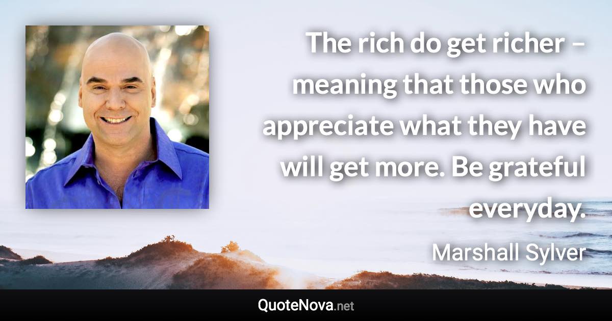 The rich do get richer – meaning that those who appreciate what they have will get more. Be grateful everyday. - Marshall Sylver quote