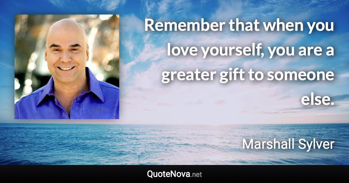 Remember that when you love yourself, you are a greater gift to someone else. - Marshall Sylver quote