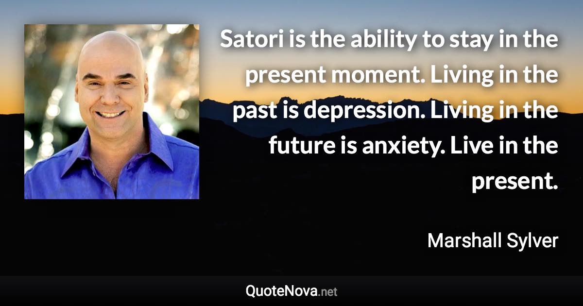 Satori is the ability to stay in the present moment. Living in the past is depression. Living in the future is anxiety. Live in the present. - Marshall Sylver quote