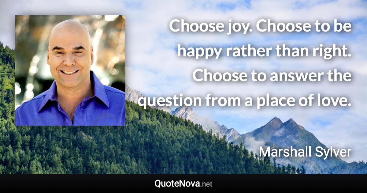 Choose joy. Choose to be happy rather than right. Choose to answer the question from a place of love. - Marshall Sylver quote