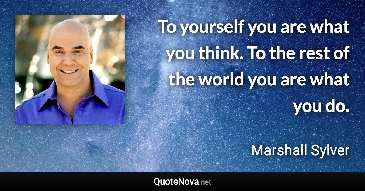 To yourself you are what you think. To the rest of the world you are what you do. - Marshall Sylver quote