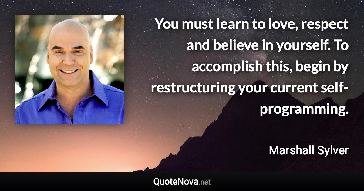 You must learn to love, respect and believe in yourself. To accomplish this, begin by restructuring your current self-programming. - Marshall Sylver quote