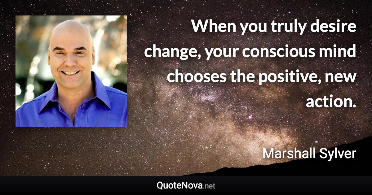 When you truly desire change, your conscious mind chooses the positive, new action. - Marshall Sylver quote